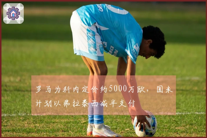 罗马为科内定价约5000万欧，国米计划以弗拉泰西减半支付