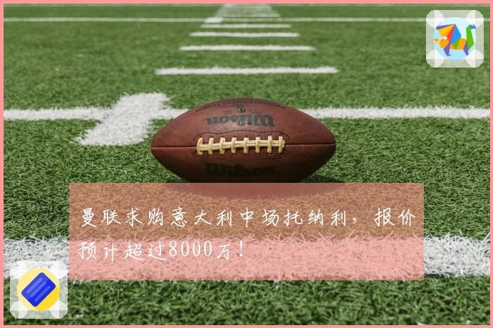 曼联求购意大利中场托纳利，报价预计超过8000万！