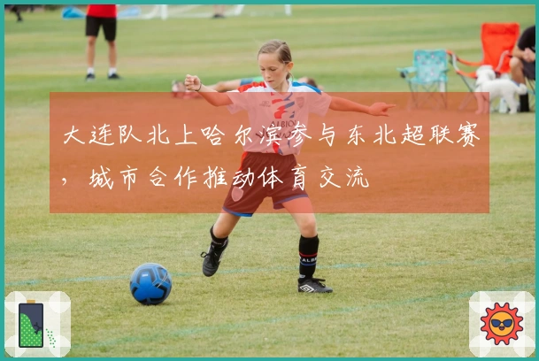 大连队北上哈尔滨参与东北超联赛，城市合作推动体育交流